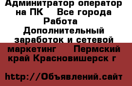 Админитратор-оператор на ПК  - Все города Работа » Дополнительный заработок и сетевой маркетинг   . Пермский край,Красновишерск г.